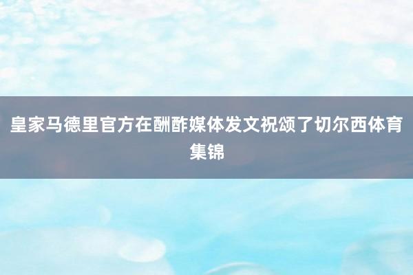 皇家马德里官方在酬酢媒体发文祝颂了切尔西体育集锦