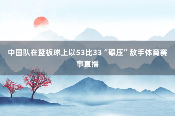 中国队在篮板球上以53比33“碾压”敌手体育赛事直播