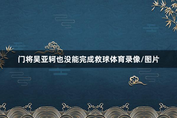 门将吴亚轲也没能完成救球体育录像/图片