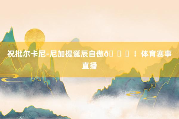 祝批尔卡尼-尼加提诞辰自傲🎂！体育赛事直播