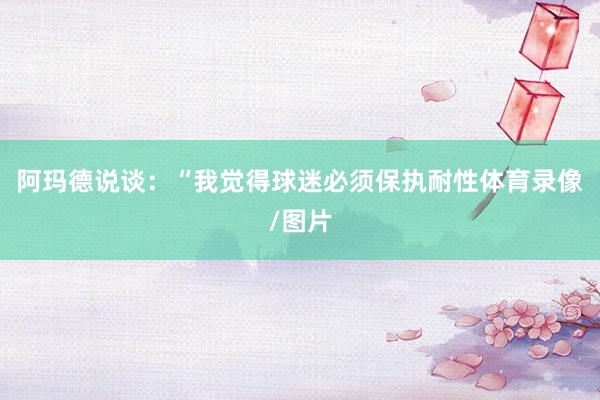 阿玛德说谈：“我觉得球迷必须保执耐性体育录像/图片