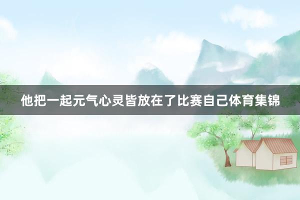 他把一起元气心灵皆放在了比赛自己体育集锦
