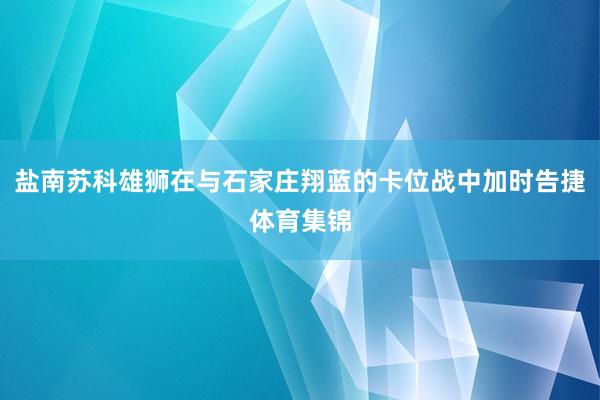盐南苏科雄狮在与石家庄翔蓝的卡位战中加时告捷体育集锦