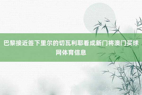 巴黎接近签下里尔的切瓦利耶看成新门将澳门买球网体育信息