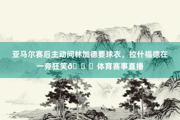 亚马尔赛后主动问林加德要球衣，拉什福德在一旁狂笑😀体育赛事直播