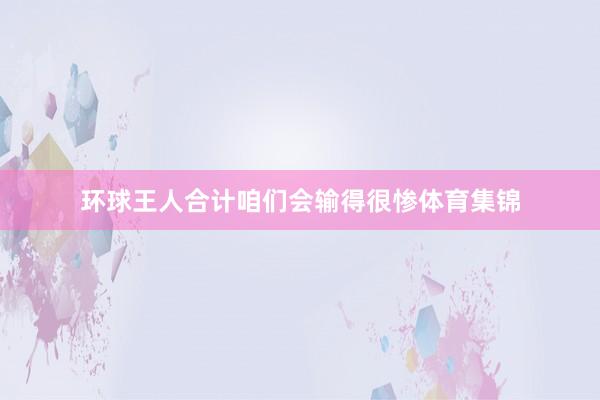 环球王人合计咱们会输得很惨体育集锦