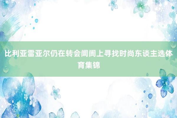 比利亚雷亚尔仍在转会阛阓上寻找时尚东谈主选体育集锦