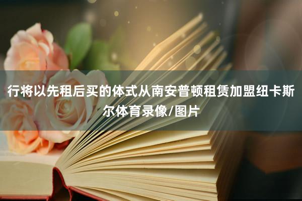 行将以先租后买的体式从南安普顿租赁加盟纽卡斯尔体育录像/图片