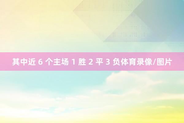 其中近 6 个主场 1 胜 2 平 3 负体育录像/图片