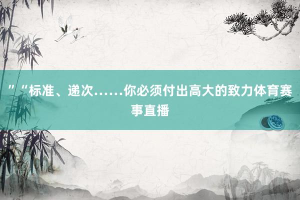 ”“标准、递次……你必须付出高大的致力体育赛事直播