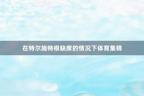 在特尔施特根缺席的情况下体育集锦