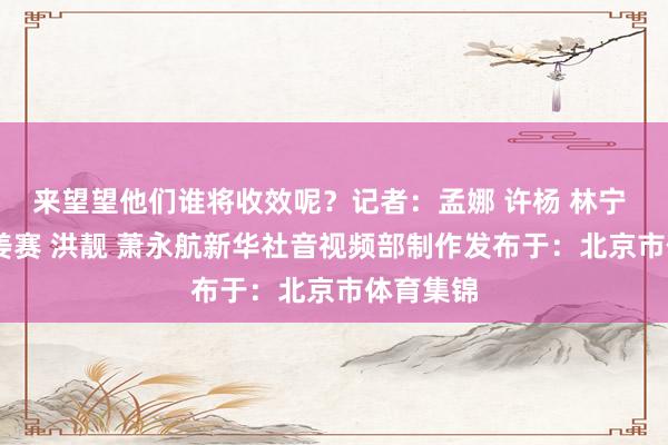 来望望他们谁将收效呢？记者：孟娜 许杨 林宁 李亚光 姜赛 洪靓 萧永航新华社音视频部制作发布于：北京市体育集锦