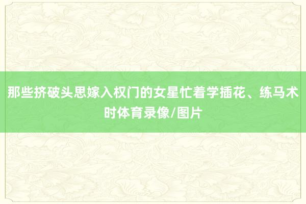 那些挤破头思嫁入权门的女星忙着学插花、练马术时体育录像/图片