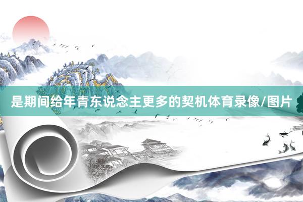 是期间给年青东说念主更多的契机体育录像/图片