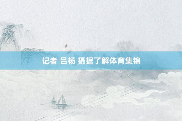 记者 吕杨 摄据了解体育集锦