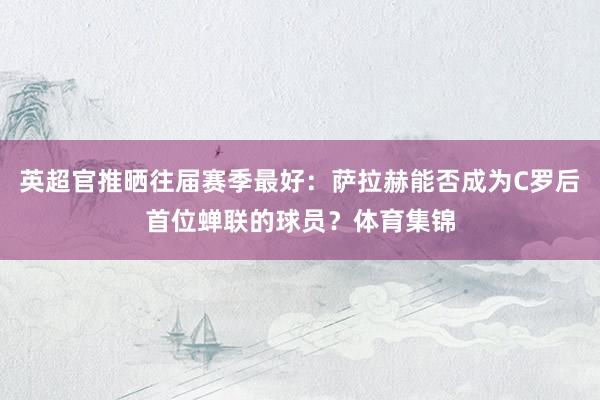 英超官推晒往届赛季最好：萨拉赫能否成为C罗后首位蝉联的球员？体育集锦