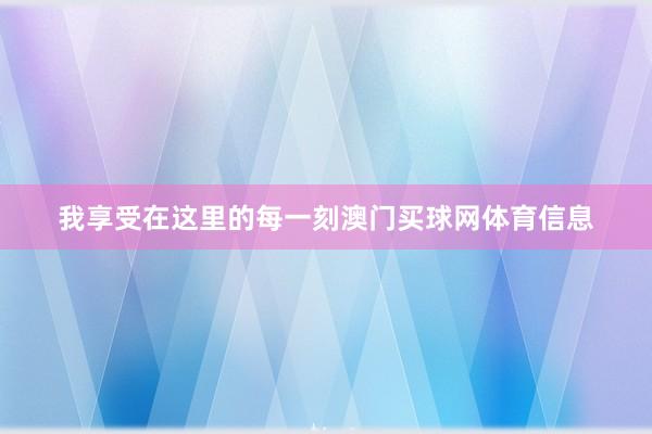 我享受在这里的每一刻澳门买球网体育信息