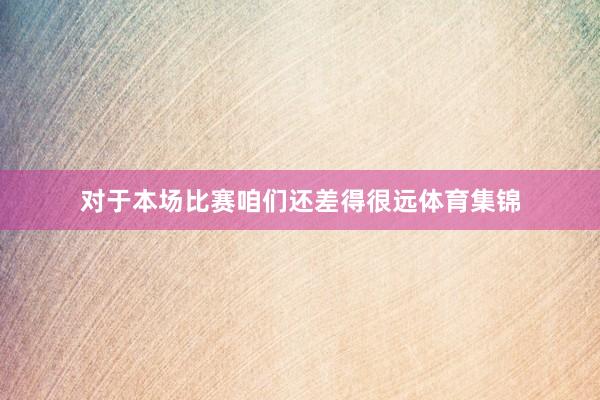 对于本场比赛咱们还差得很远体育集锦