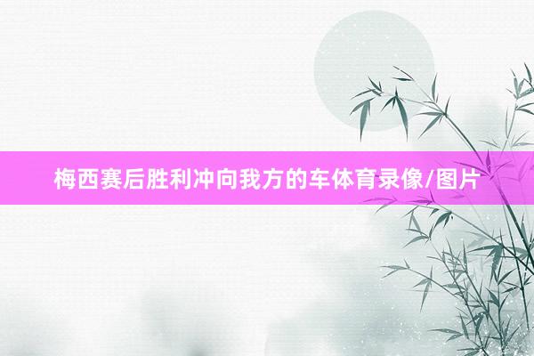 梅西赛后胜利冲向我方的车体育录像/图片
