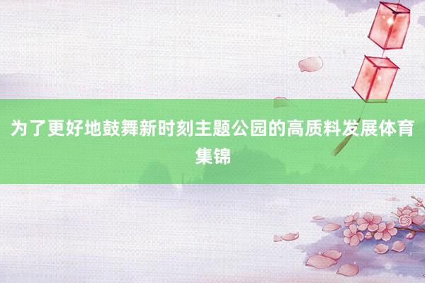 为了更好地鼓舞新时刻主题公园的高质料发展体育集锦