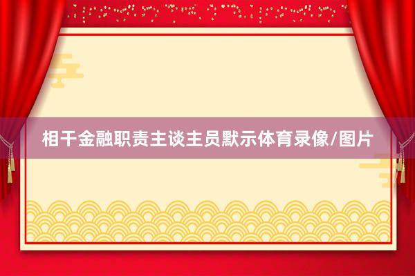 相干金融职责主谈主员默示体育录像/图片
