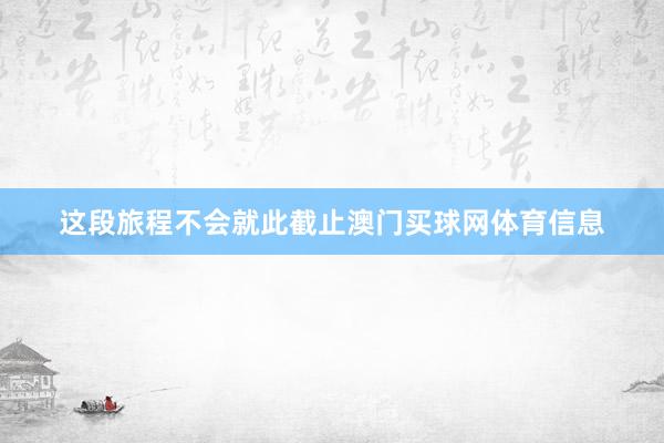 这段旅程不会就此截止澳门买球网体育信息