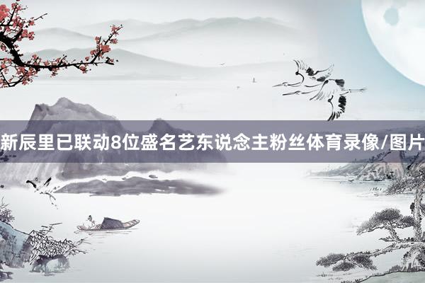 新辰里已联动8位盛名艺东说念主粉丝体育录像/图片