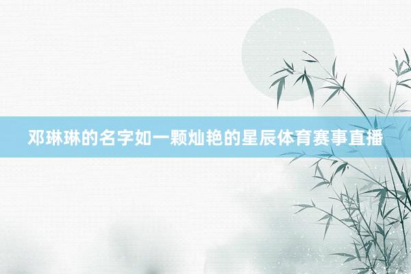 邓琳琳的名字如一颗灿艳的星辰体育赛事直播