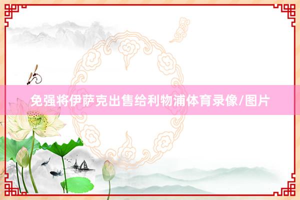 免强将伊萨克出售给利物浦体育录像/图片