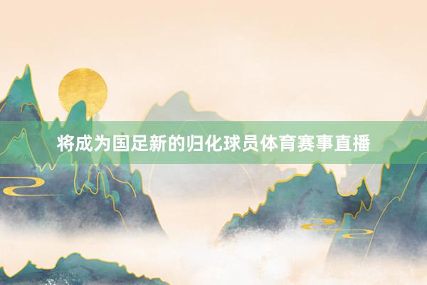 将成为国足新的归化球员体育赛事直播