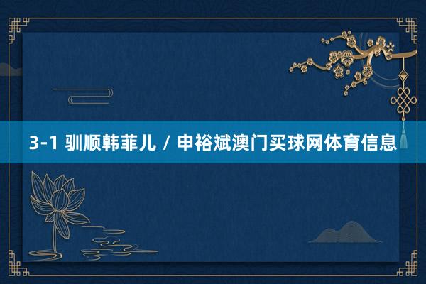 3-1 驯顺韩菲儿 / 申裕斌澳门买球网体育信息
