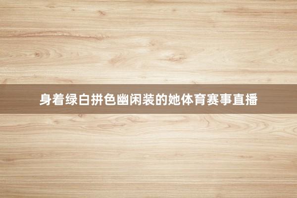 身着绿白拼色幽闲装的她体育赛事直播