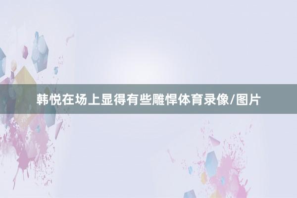 韩悦在场上显得有些雕悍体育录像/图片