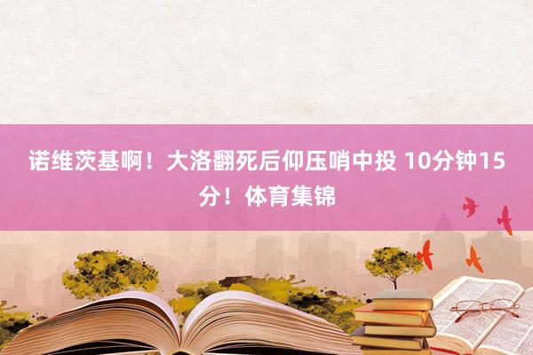 诺维茨基啊！大洛翻死后仰压哨中投 10分钟15分！体育集锦