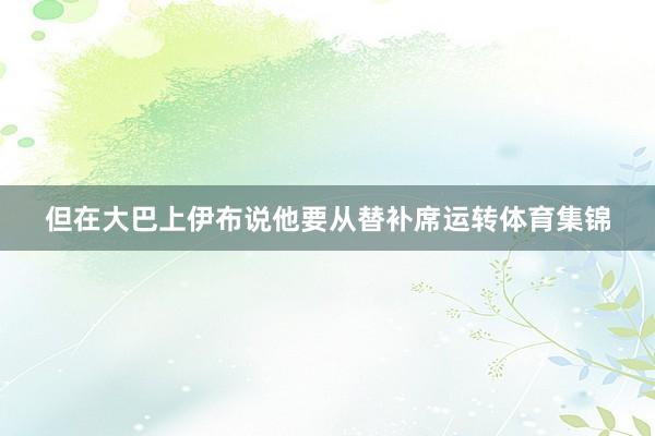 但在大巴上伊布说他要从替补席运转体育集锦