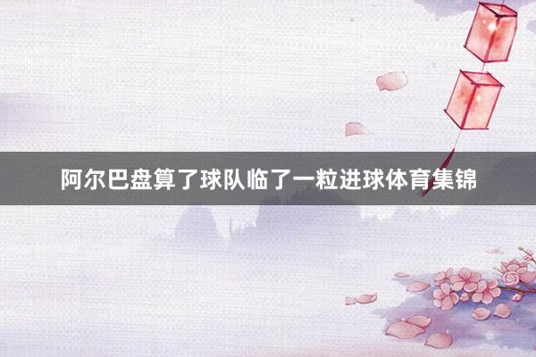 阿尔巴盘算了球队临了一粒进球体育集锦