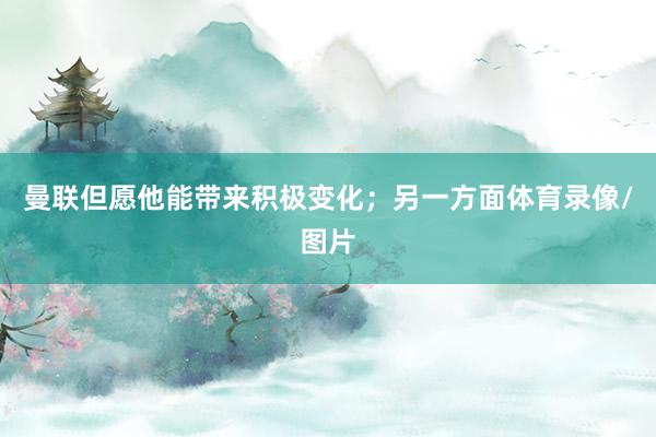 曼联但愿他能带来积极变化；另一方面体育录像/图片