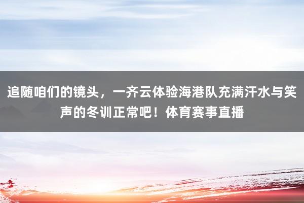 追随咱们的镜头，一齐云体验海港队充满汗水与笑声的冬训正常吧！体育赛事直播