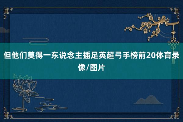 但他们莫得一东说念主插足英超弓手榜前20体育录像/图片