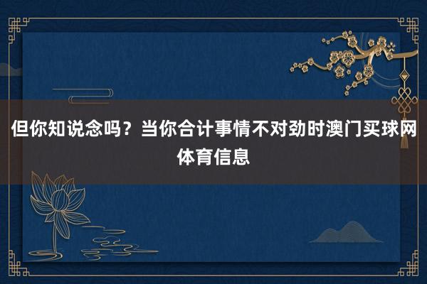 但你知说念吗？当你合计事情不对劲时澳门买球网体育信息