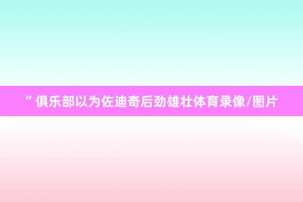”俱乐部以为佐迪奇后劲雄壮体育录像/图片