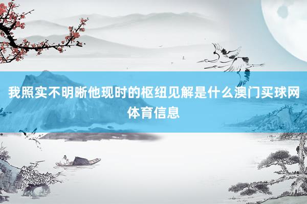 我照实不明晰他现时的枢纽见解是什么澳门买球网体育信息