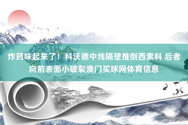 炸药味起来了！科沃德中线隔壁推倒西索科 后者向前表面小破裂澳门买球网体育信息