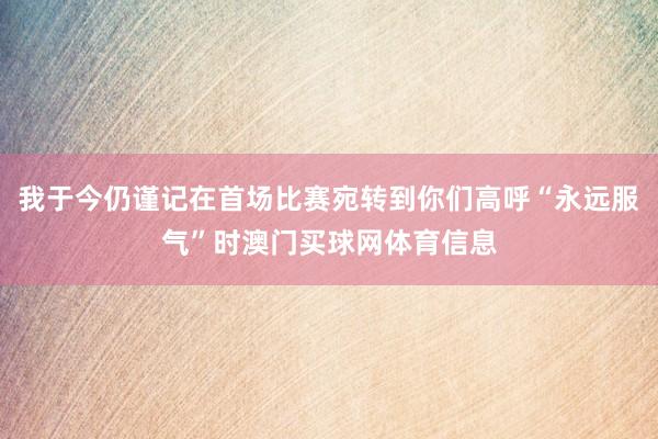 我于今仍谨记在首场比赛宛转到你们高呼“永远服气”时澳门买球网体育信息