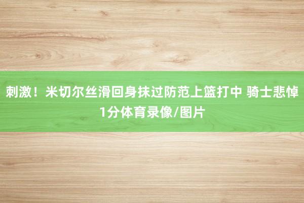 刺激！米切尔丝滑回身抹过防范上篮打中 骑士悲悼1分体育录像/图片