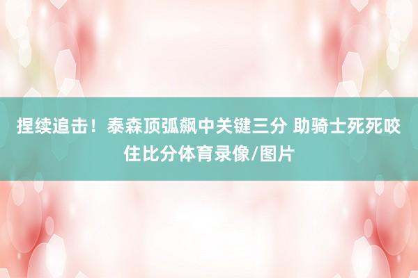 捏续追击！泰森顶弧飙中关键三分 助骑士死死咬住比分体育录像/图片