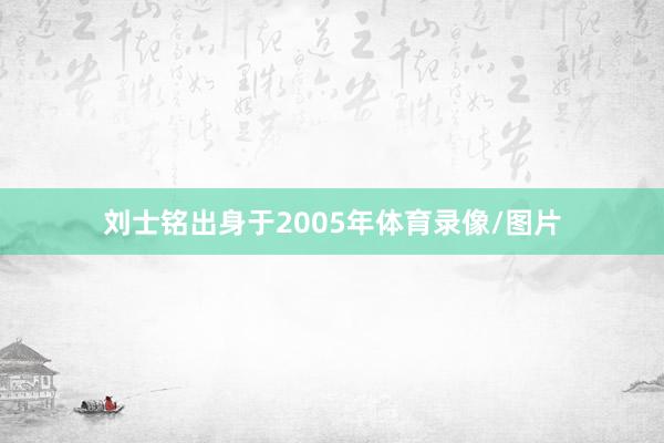 刘士铭出身于2005年体育录像/图片