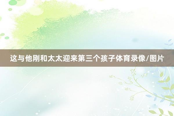 这与他刚和太太迎来第三个孩子体育录像/图片