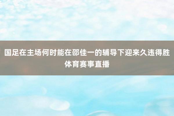 国足在主场何时能在邵佳一的辅导下迎来久违得胜体育赛事直播