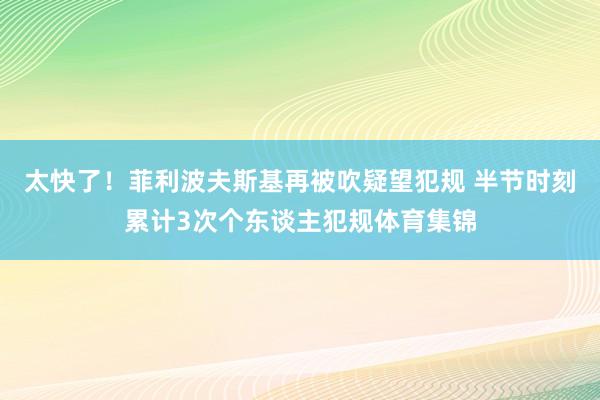 太快了！菲利波夫斯基再被吹疑望犯规 半节时刻累计3次个东谈主犯规体育集锦